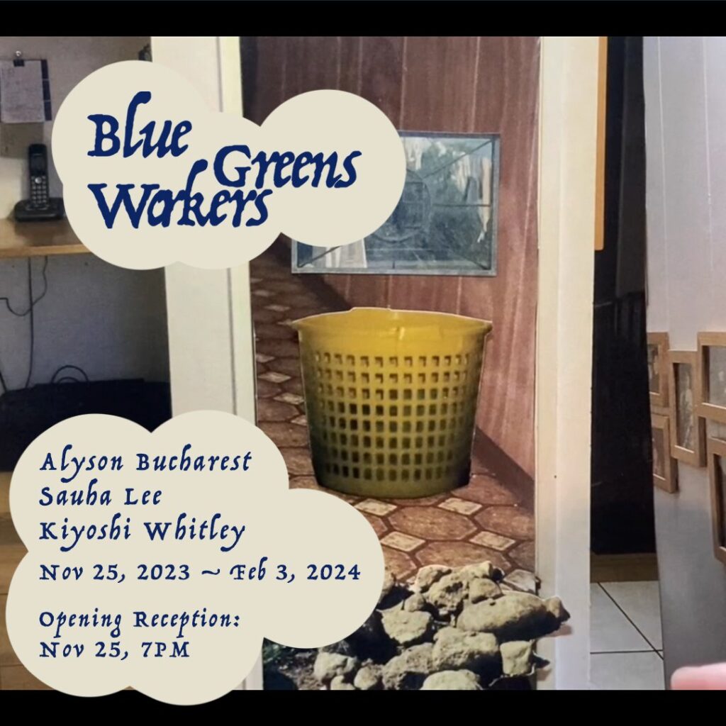 a playful serif blue-font text in off-white bubbles reads: Blue Greens Workers / Alyson Bucharest / Sauha Lee / Kiyoshi Whitley / Nov 15 2023 - Feb3, 2024 / Opening Reception Nov 25, 7PM. This text is overlaid on an image of a yellow round plastic laundry basket sitting in a hallway, set on top of checked linolean and a wood panelled wall. There is also a cordless landline phone, and framed photos on a wall.